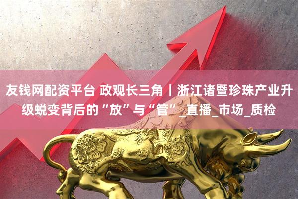 友钱网配资平台 政观长三角丨浙江诸暨珍珠产业升级蜕变背后的“放”与“管”_直播_市场_质检
