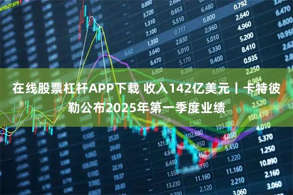在线股票杠杆APP下载 收入142亿美元丨卡特彼勒公布2025年第一季度业绩