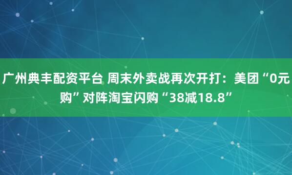广州典丰配资平台 周末外卖战再次开打：美团“0元购”对阵淘宝闪购“38减18.8”