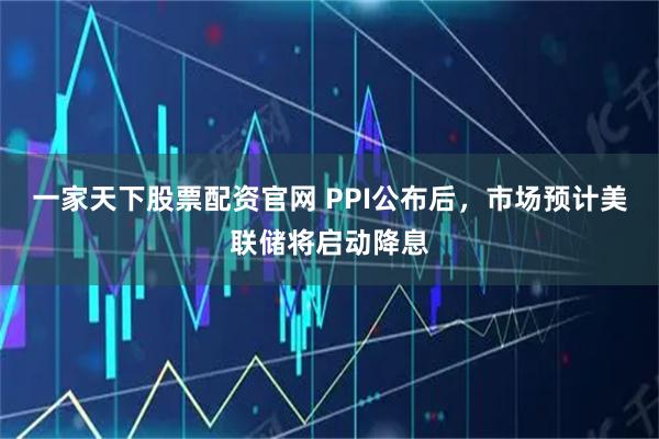 一家天下股票配资官网 PPI公布后，市场预计美联储将启动降息