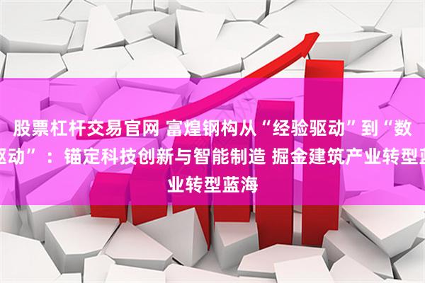 股票杠杆交易官网 富煌钢构从“经验驱动”到“数据驱动” ：锚定科技创新与智能制造 掘金建筑产业转型蓝海