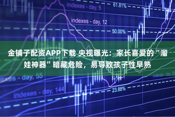金铺子配资APP下载 央视曝光：家长喜爱的“溜娃神器”暗藏危险，易导致孩子性早熟