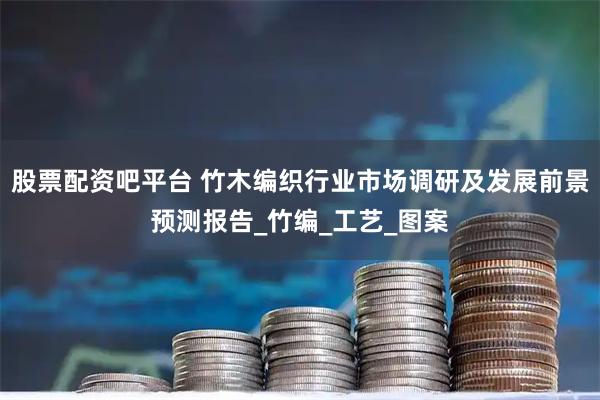 股票配资吧平台 竹木编织行业市场调研及发展前景预测报告_竹编_工艺_图案