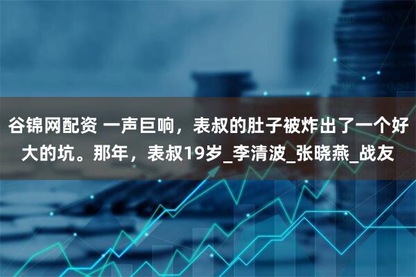 谷锦网配资 一声巨响，表叔的肚子被炸出了一个好大的坑。那年，表叔19岁_李清波_张晓燕_战友