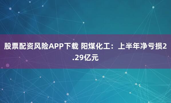股票配资风险APP下载 阳煤化工：上半年净亏损2.29亿元