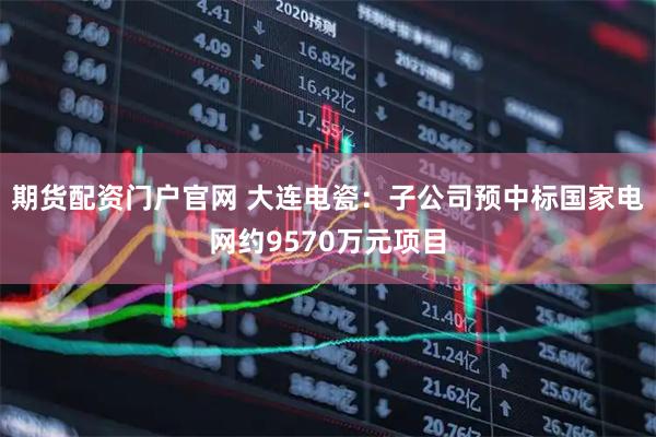 期货配资门户官网 大连电瓷：子公司预中标国家电网约9570万元项目