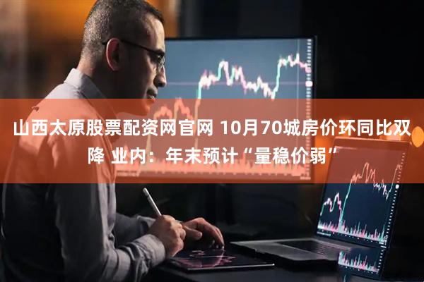 山西太原股票配资网官网 10月70城房价环同比双降 业内：年末预计“量稳价弱”