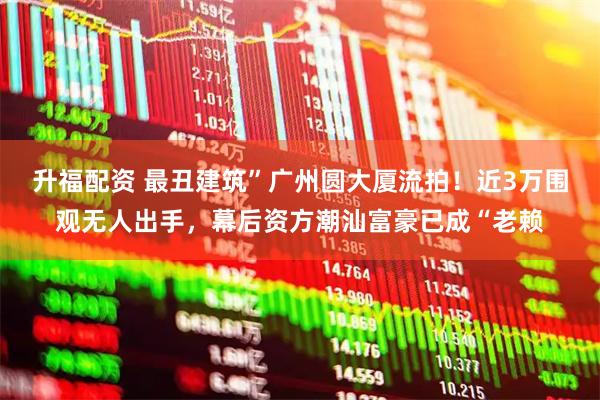 升福配资 最丑建筑”广州圆大厦流拍！近3万围观无人出手，幕后资方潮汕富豪已成“老赖