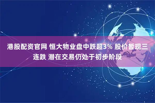 港股配资官网 恒大物业盘中跌超3% 股价暂现三连跌 潜在交易仍处于初步阶段