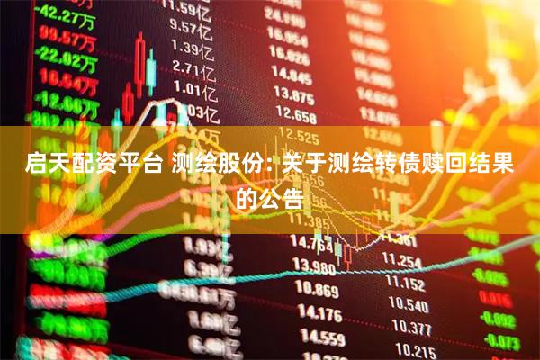 启天配资平台 测绘股份: 关于测绘转债赎回结果的公告
