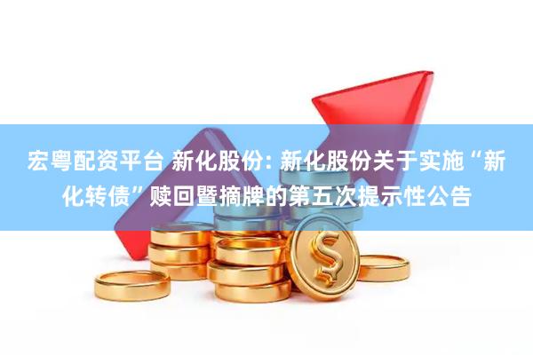 宏粤配资平台 新化股份: 新化股份关于实施“新化转债”赎回暨摘牌的第五次提示性公告