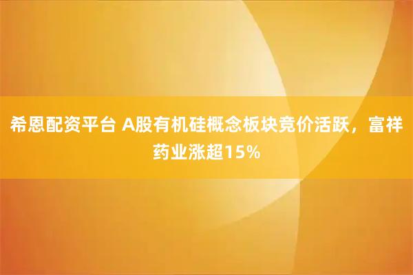 希恩配资平台 A股有机硅概念板块竞价活跃，富祥药业涨超15%