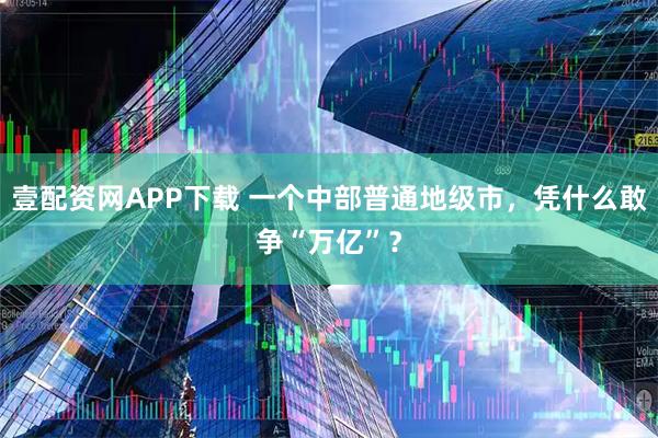 壹配资网APP下载 一个中部普通地级市，凭什么敢争“万亿”？
