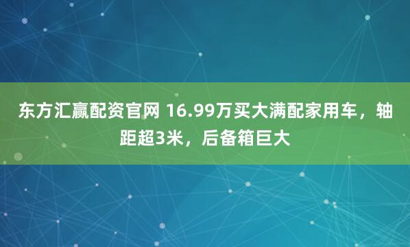 东方汇赢配资官网 16.99万买大满配家用车，轴距超3米，后备箱巨大